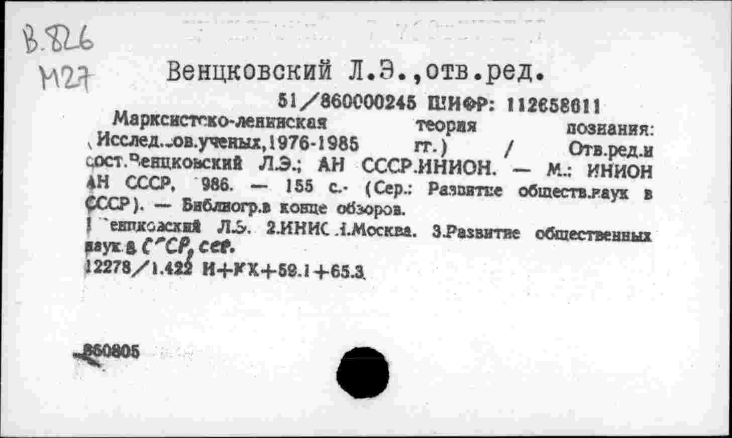 ﻿Венцковский Л.Э.,отв.ред.
51/860000245 ШИФР: 112658611 познания. Отв.ред.и
т
Марксистско-ленинская	теория
Исслед..ов.ученых, 1976-1985	тт )
«ст.Чевцковский ЛЭ.; АН СССР.ИНИОН.МАННИОН 2е6- ~ 155 с ‘ РаяпиТЕе обшеств.гаук в
СССР). — Библиогр.в конце обзоров.
2-ИНИС.{.Москва. З^азвитие обшественных
12278/1.42^ И+КХ4-59.1 +65.3